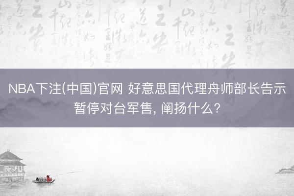 NBA下注(中国)官网 好意思国代理舟师部长告示暂停对台军售， 阐扬什么?