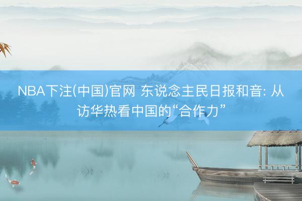 NBA下注(中国)官网 东说念主民日报和音: 从访华热看中国的“合作力”