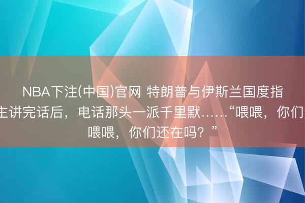 NBA下注(中国)官网 特朗普与伊斯兰国度指令东说念主讲完话后，电话那头一派千里默……“喂喂，你们还在吗？”
