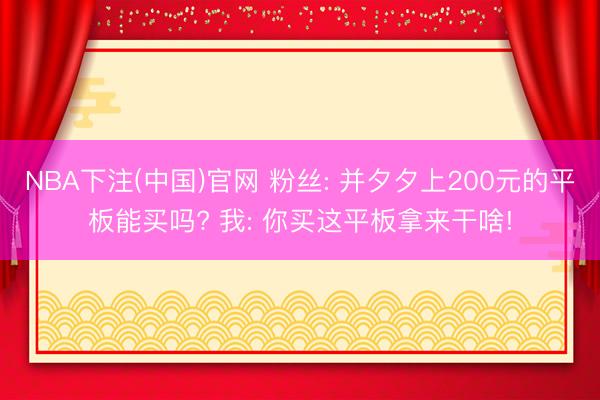 NBA下注(中国)官网 粉丝: 并夕夕上200元的平板能买吗? 我: 你买这平板拿来干啥!
