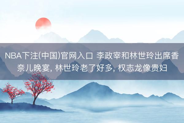 NBA下注(中国)官网入口 李政宰和林世玲出席香奈儿晚宴， 林世玲老了好多， 权志龙像贵妇