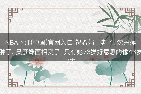NBA下注(中国)官网入口 祝希娟‌老了， 沈丹萍肿了， 吴彦姝面相变了， 只有她73岁好意思的像43岁