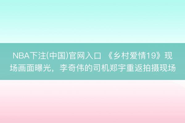 NBA下注(中国)官网入口 《乡村爱情19》现场画面曝光，李奇伟的司机郑宇重返拍摄现场