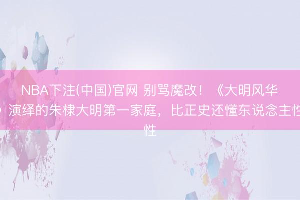 NBA下注(中国)官网 别骂魔改！《大明风华》演绎的朱棣大明第一家庭，比正史还懂东说念主性