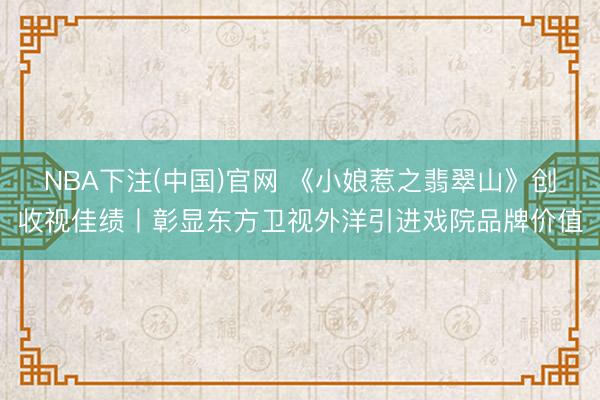 NBA下注(中国)官网 《小娘惹之翡翠山》创收视佳绩丨彰显东方卫视外洋引进戏院品牌价值