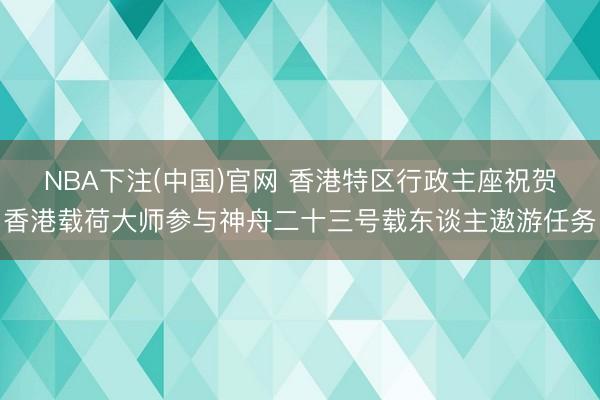 NBA下注(中国)官网 香港特区行政主座祝贺香港载荷大师参与神舟二十三号载东谈主遨游任务