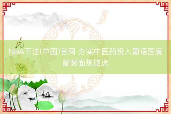 NBA下注(中国)官网 夯实中医药投入葡语国度阛阓面规旅途