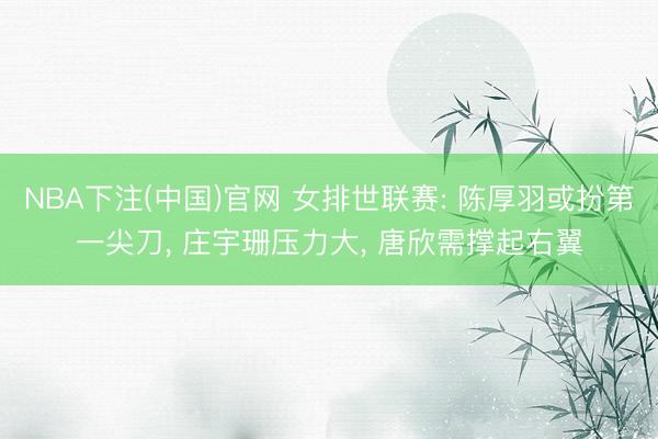 NBA下注(中国)官网 女排世联赛: 陈厚羽或扮第一尖刀， 庄宇珊压力大， 唐欣需撑起右翼