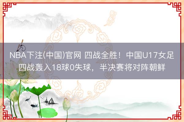 NBA下注(中国)官网 四战全胜！中国U17女足四战轰入18球0失球，半决赛将对阵朝鲜