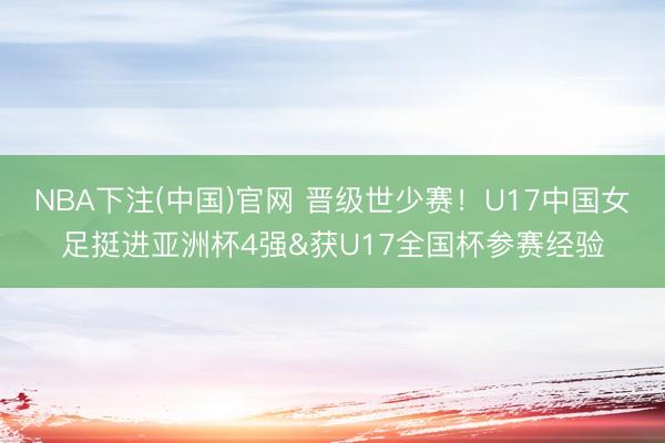 NBA下注(中国)官网 晋级世少赛！U17中国女足挺进亚洲杯4强&获U17全国杯参赛经验