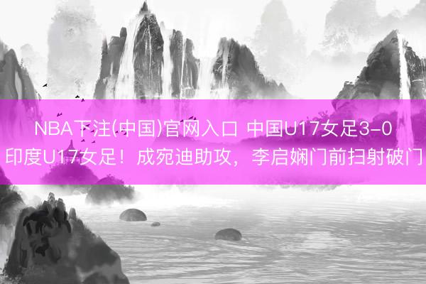 NBA下注(中国)官网入口 中国U17女足3-0印度U17女足！成宛迪助攻，李启娴门前扫射破门