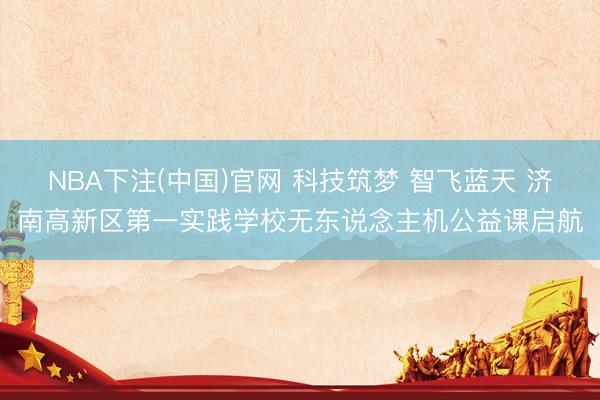 NBA下注(中国)官网 科技筑梦 智飞蓝天 济南高新区第一实践学校无东说念主机公益课启航