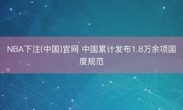 NBA下注(中国)官网 中国累计发布1.8万余项国度规范