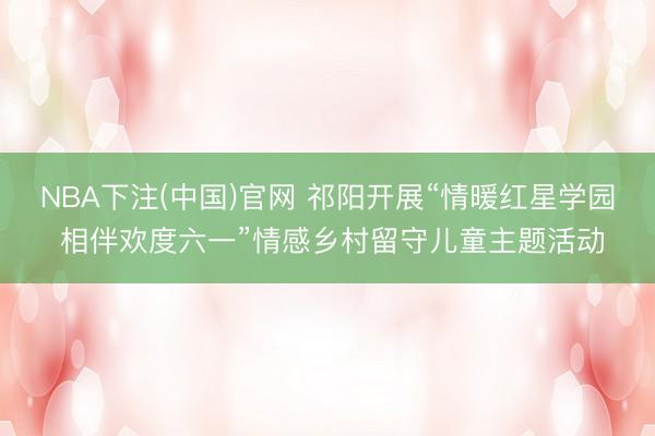 NBA下注(中国)官网 祁阳开展“情暖红星学园 相伴欢度六一”情感乡村留守儿童主题活动