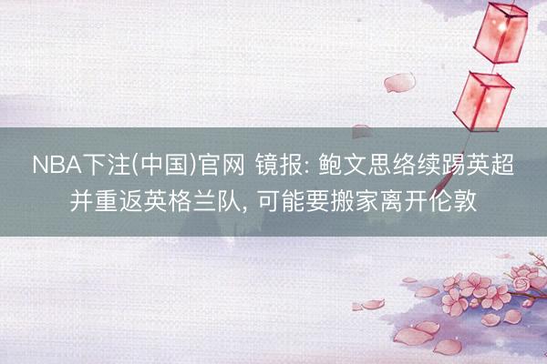 NBA下注(中国)官网 镜报: 鲍文思络续踢英超并重返英格兰队， 可能要搬家离开伦敦