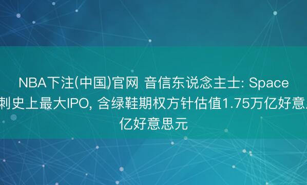 NBA下注(中国)官网 音信东说念主士: SpaceX冲刺史上最大IPO， 含绿鞋期权方针估值1.75万亿好意思元