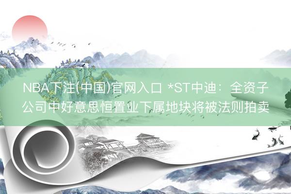 NBA下注(中国)官网入口 *ST中迪：全资子公司中好意思恒置业下属地块将被法则拍卖