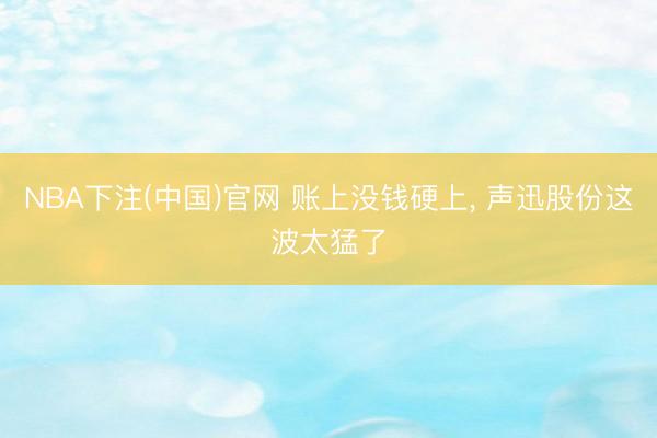 NBA下注(中国)官网 账上没钱硬上， 声迅股份这波太猛了