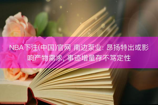 NBA下注(中国)官网 南边泵业: 昂扬特出或影响产物需求, 事迹增量存不笃定性