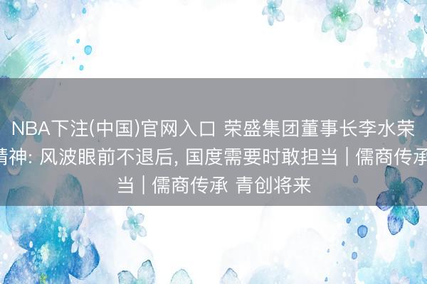 NBA下注(中国)官网入口 荣盛集团董事长李水荣谈企业家精神: 风波眼前不退后, 国度需要时敢担当 | 儒商传承 青创将来