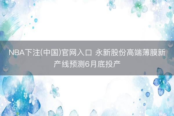 NBA下注(中国)官网入口 永新股份高端薄膜新产线预测6月底投产