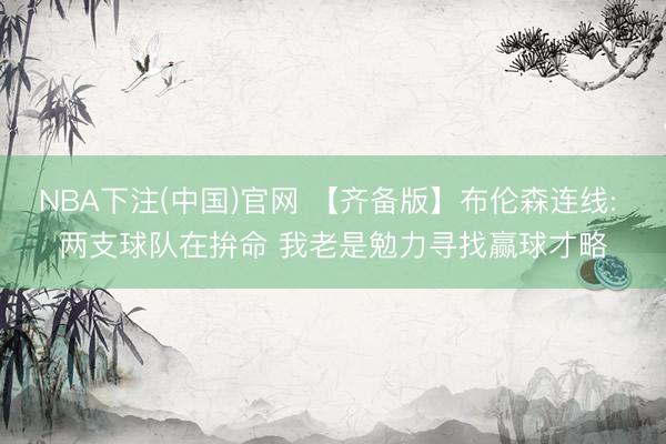 NBA下注(中国)官网 【齐备版】布伦森连线: 两支球队在拚命 我老是勉力寻找赢球才略