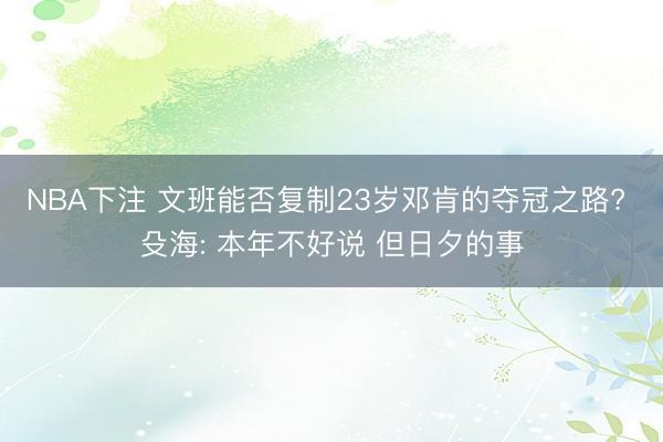 NBA下注 文班能否复制23岁邓肯的夺冠之路? 殳海: 本年不好说 但日夕的事