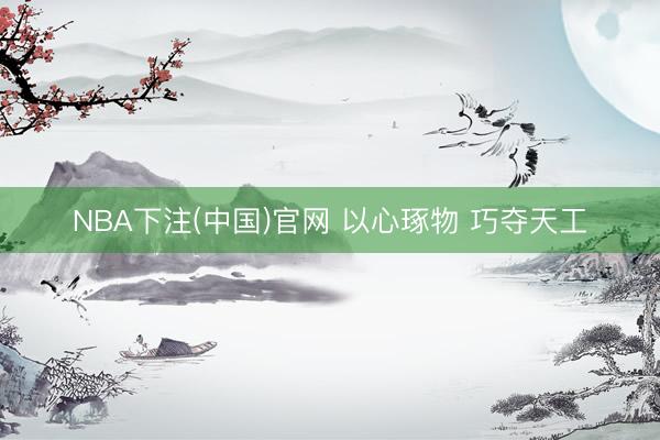 NBA下注(中国)官网 以心琢物 巧夺天工