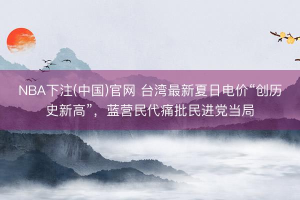 NBA下注(中国)官网 台湾最新夏日电价“创历史新高”,蓝营民代痛批民进党当局
