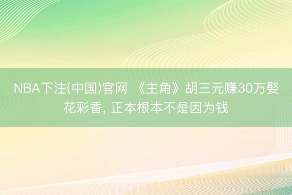 NBA下注(中国)官网 《主角》胡三元赚30万娶花彩香， 正本根本不是因为钱