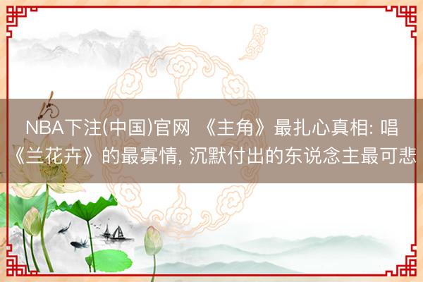 NBA下注(中国)官网 《主角》最扎心真相: 唱《兰花卉》的最寡情， 沉默付出的东说念主最可悲