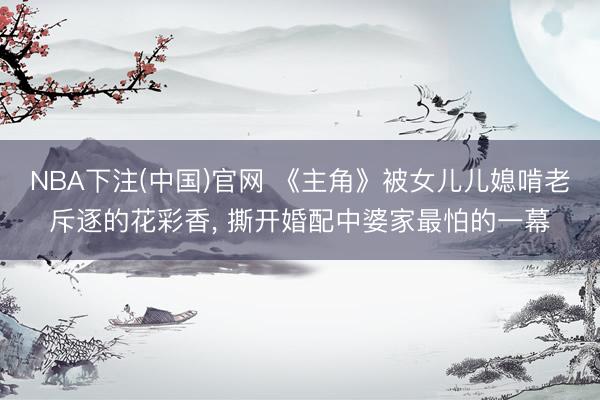 NBA下注(中国)官网 《主角》被女儿儿媳啃老斥逐的花彩香， 撕开婚配中婆家最怕的一幕