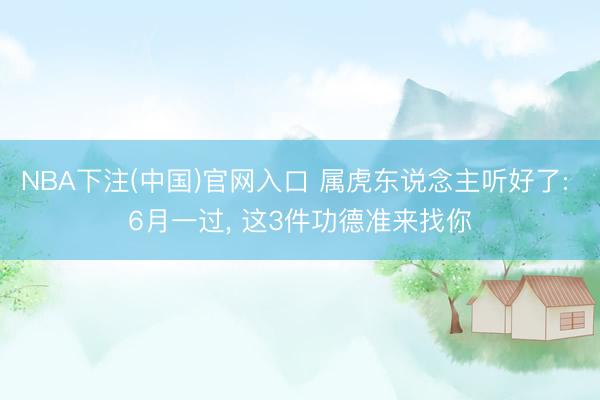 NBA下注(中国)官网入口 属虎东说念主听好了: 6月一过， 这3件功德准来找你
