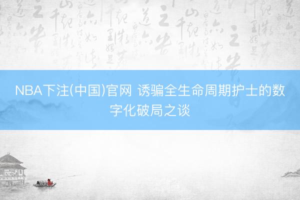NBA下注(中国)官网 诱骗全生命周期护士的数字化破局之谈
