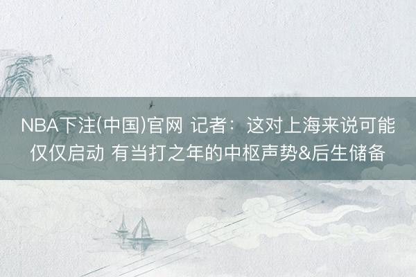 NBA下注(中国)官网 记者：这对上海来说可能仅仅启动 有当打之年的中枢声势&后生储备