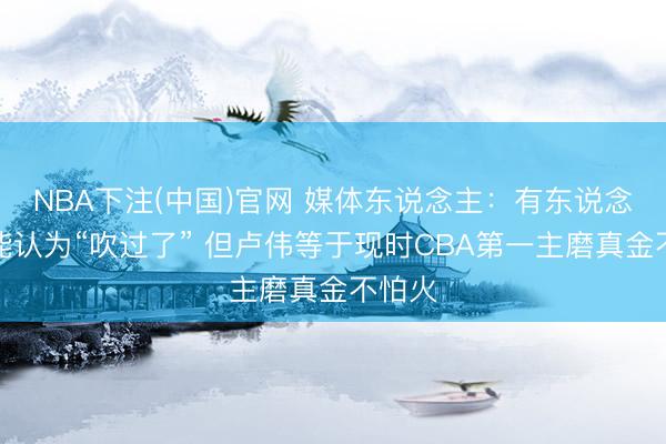 NBA下注(中国)官网 媒体东说念主：有东说念主可能认为“吹过了” 但卢伟等于现时CBA第一主磨真金不怕火