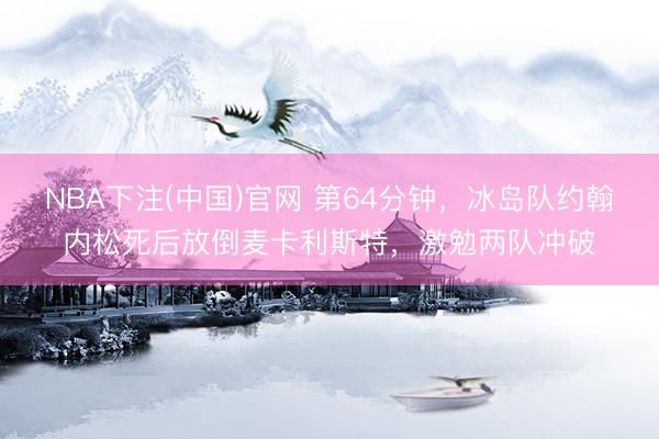 NBA下注(中国)官网 第64分钟，冰岛队约翰内松死后放倒麦卡利斯特，激勉两队冲破