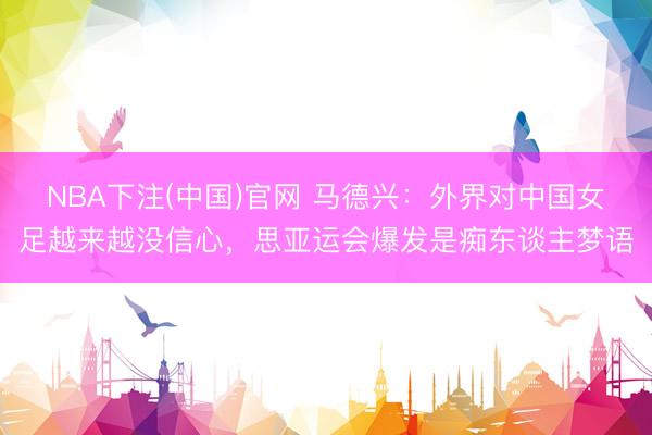 NBA下注(中国)官网 马德兴：外界对中国女足越来越没信心，思亚运会爆发是痴东谈主梦语
