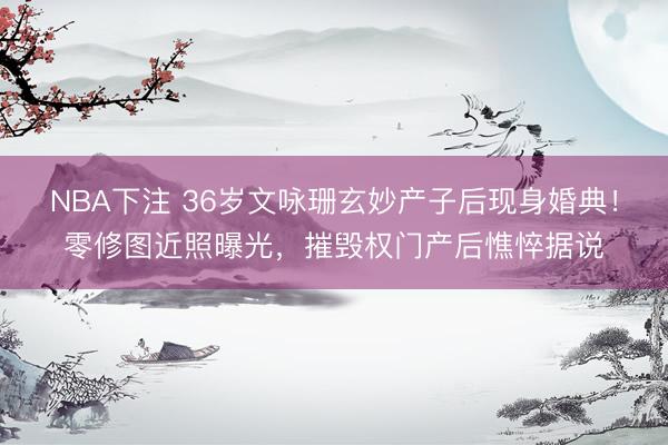 NBA下注 36岁文咏珊玄妙产子后现身婚典！零修图近照曝光，摧毁权门产后憔悴据说