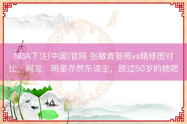 NBA下注(中国)官网 张敏青筋照vs精修图对比，网友：明星亦然东谈主，放过50岁的她吧