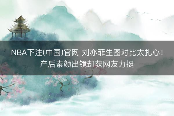 NBA下注(中国)官网 刘亦菲生图对比太扎心！产后素颜出镜却获网友力挺