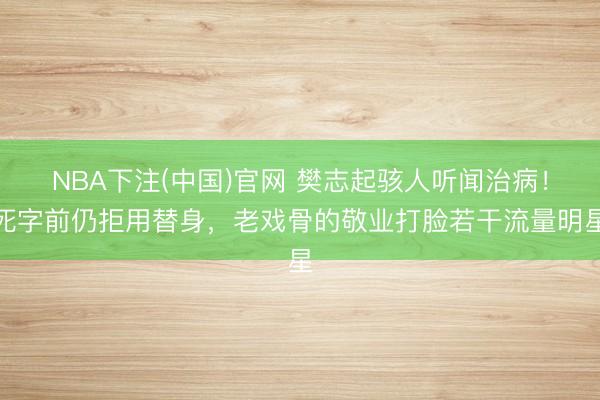 NBA下注(中国)官网 樊志起骇人听闻治病！死字前仍拒用替身，老戏骨的敬业打脸若干流量明星