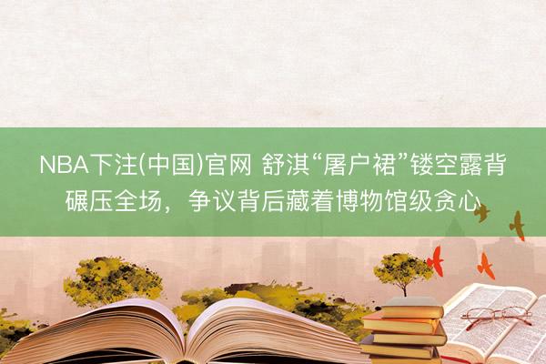 NBA下注(中国)官网 舒淇“屠户裙”镂空露背碾压全场，争议背后藏着博物馆级贪心
