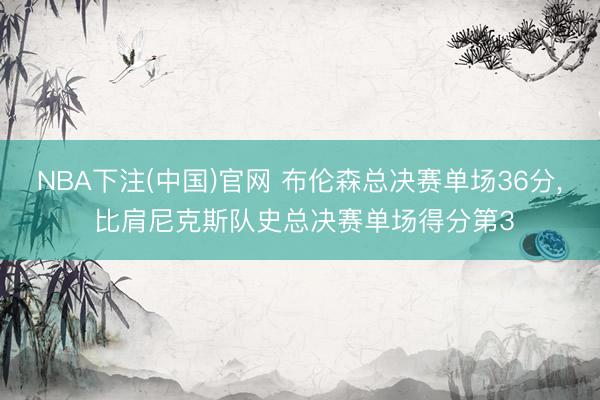 NBA下注(中国)官网 布伦森总决赛单场36分， 比肩尼克斯队史总决赛单场得分第3