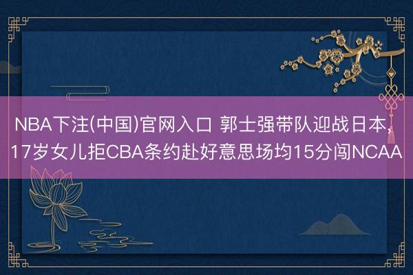 NBA下注(中国)官网入口 郭士强带队迎战日本， 17岁女儿拒CBA条约赴好意思场均15分闯NCAA