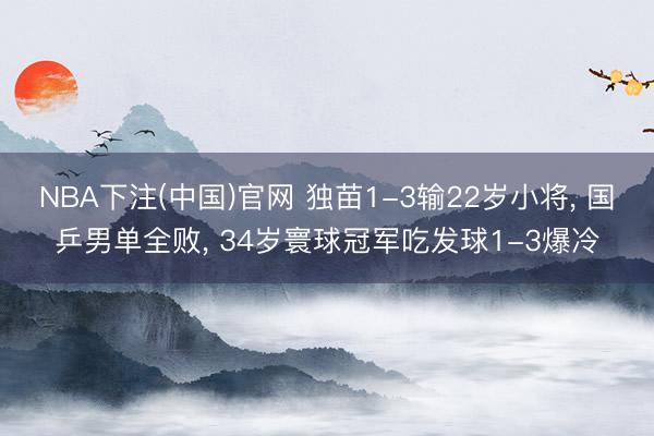 NBA下注(中国)官网 独苗1-3输22岁小将， 国乒男单全败， 34岁寰球冠军吃发球1-3爆冷