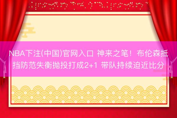 NBA下注(中国)官网入口 神来之笔！布伦森抵挡防范失衡抛投打成2+1 带队持续迫近比分