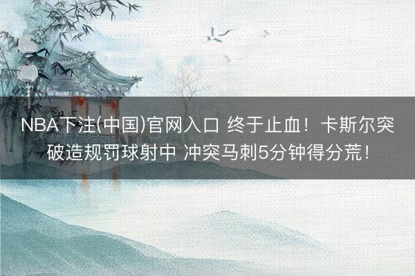 NBA下注(中国)官网入口 终于止血！卡斯尔突破造规罚球射中 冲突马刺5分钟得分荒！