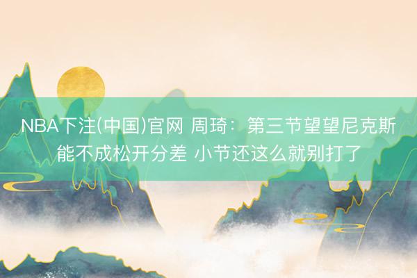NBA下注(中国)官网 周琦：第三节望望尼克斯能不成松开分差 小节还这么就别打了