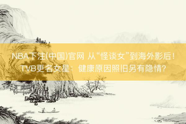 NBA下注(中国)官网 从“怪谈女”到海外影后！TVB更名女星：健康原因照旧另有隐情？